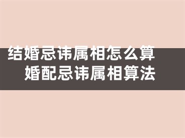 结婚忌讳属相怎么算 婚配忌讳属相算法