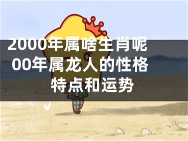 2000年属啥生肖呢 00年属龙人的性格特点和运势