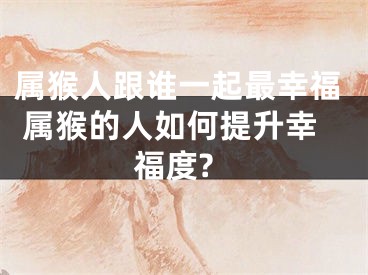 属猴人跟谁一起最幸福 属猴的人如何提升幸福度?