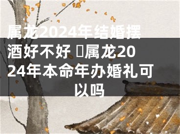 属龙2024年结婚摆酒好不好 ​属龙2024年本命年办婚礼可以吗
