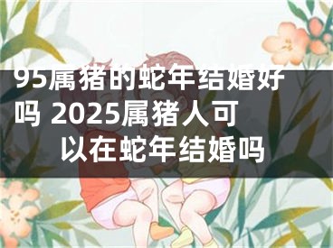 95属猪的蛇年结婚好吗 2025属猪人可以在蛇年结婚吗