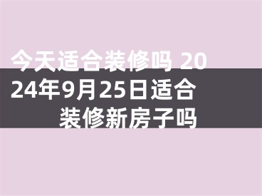 今天适合装修吗 2024年9月25日适合装修新房子吗