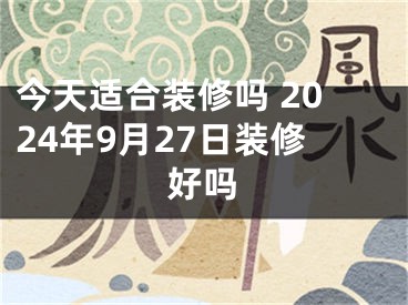 今天适合装修吗 2024年9月27日装修好吗