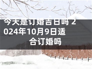今天是订婚吉日吗 2024年10月9日适合订婚吗