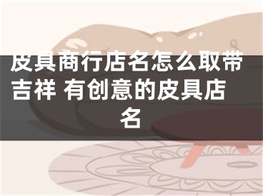 皮具商行店名怎么取带吉祥 有创意的皮具店名