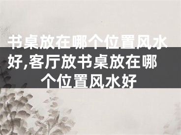 书桌放在哪个位置风水好,客厅放书桌放在哪个位置风水好
