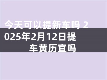 今天可以提新车吗 2025年2月12日提车黄历宜吗