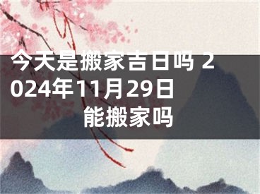 今天是搬家吉日吗 2024年11月29日能搬家吗