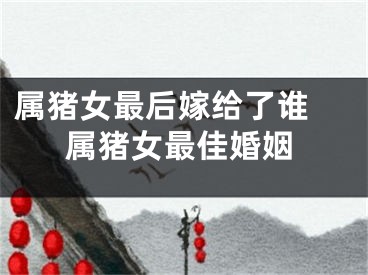 属猪女最后嫁给了谁 属猪女最佳婚姻