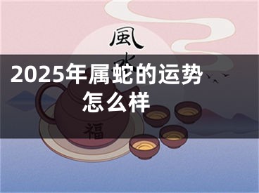 2025年属蛇的运势怎么样 