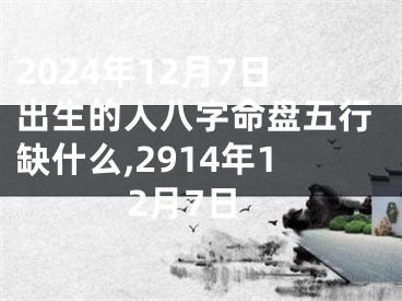 2024年12月7日出生的人八字命盘五行缺什么,2914年12月7日