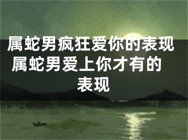 属蛇男疯狂爱你的表现 属蛇男爱上你才有的表现