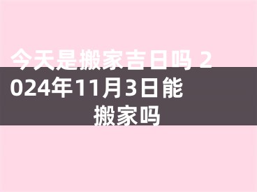 今天是搬家吉日吗 2024年11月3日能搬家吗