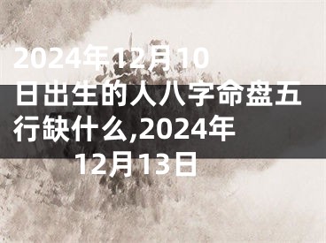 2024年12月10日出生的人八字命盘五行缺什么,2024年12月13日
