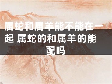 属蛇和属羊能不能在一起 属蛇的和属羊的能配吗