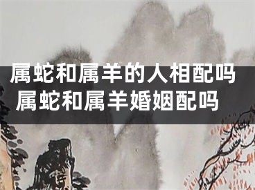 属蛇和属羊的人相配吗 属蛇和属羊婚姻配吗