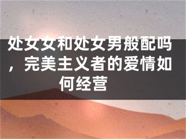 处女女和处女男般配吗，完美主义者的爱情如何经营 