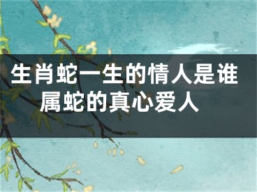 生肖蛇一生的情人是谁 属蛇的真心爱人