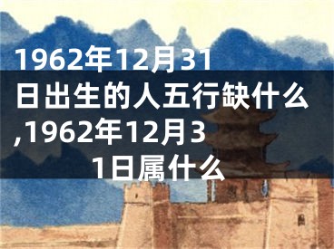 1962年12月31日出生的人五行缺什么,1962年12月31日属什么