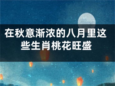 在秋意渐浓的八月里这些生肖桃花旺盛