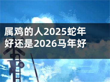 属鸡的人2025蛇年好还是2026马年好