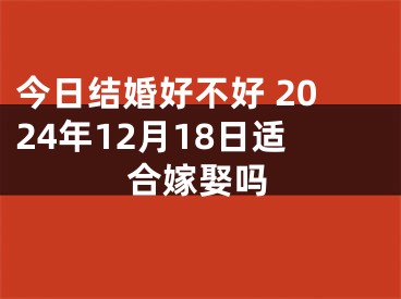 今日结婚好不好 2024年12月18日适合嫁娶吗