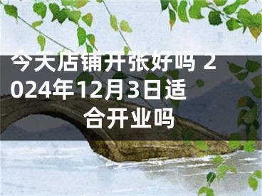 今天店铺开张好吗 2024年12月3日适合开业吗