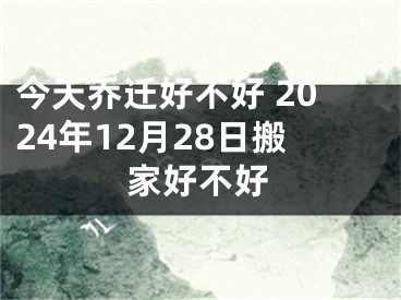 今天乔迁好不好 2024年12月28日搬家好不好