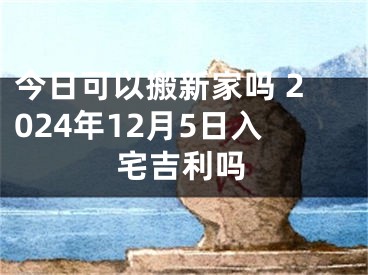 今日可以搬新家吗 2024年12月5日入宅吉利吗
