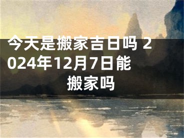 今天是搬家吉日吗 2024年12月7日能搬家吗