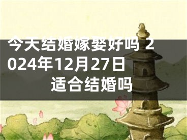 今天结婚嫁娶好吗 2024年12月27日适合结婚吗