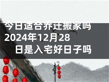 今日适合乔迁搬家吗 2024年12月28日是入宅好日子吗