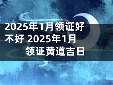 2025年1月领证好不好 2025年1月领证黄道吉日