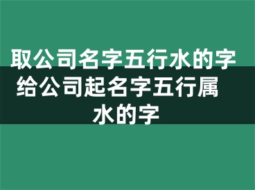 取公司名字五行水的字 给公司起名字五行属水的字