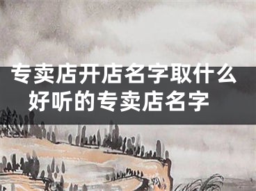 专卖店开店名字取什么 好听的专卖店名字