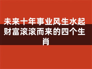 未来十年事业风生水起财富滚滚而来的四个生肖