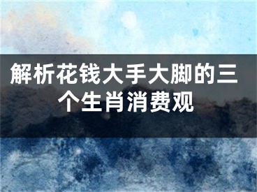 解析花钱大手大脚的三个生肖消费观