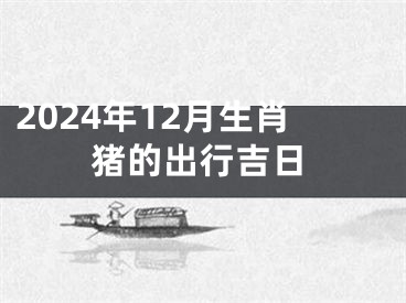 2024年12月生肖猪的出行吉日