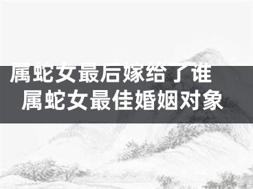 属蛇女最后嫁给了谁 属蛇女最佳婚姻对象