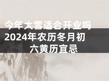 今年大雪适合开业吗 2024年农历冬月初六黄历宜忌