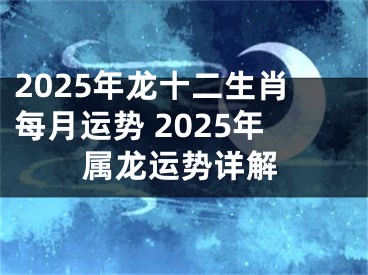 2025年龙十二生肖每月运势 2025年属龙运势详解