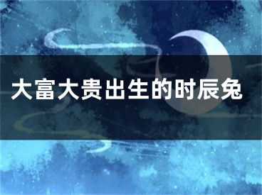 大富大贵出生的时辰兔