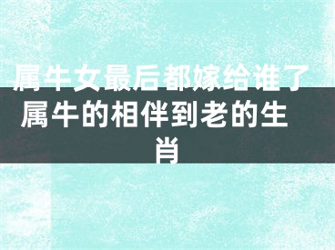 属牛女最后都嫁给谁了 属牛的相伴到老的生肖