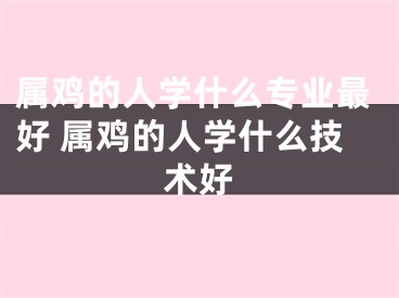 属鸡的人学什么专业最好 属鸡的人学什么技术好