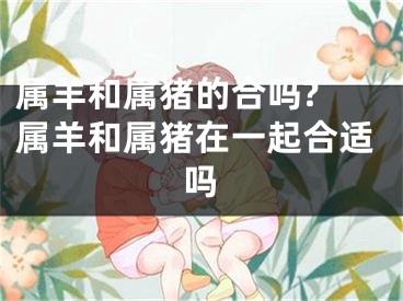 属羊和属猪的合吗? 属羊和属猪在一起合适吗