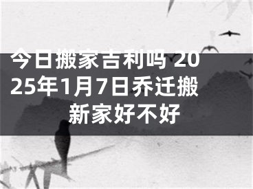 今日搬家吉利吗 2025年1月7日乔迁搬新家好不好