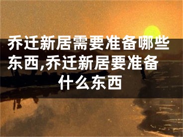 乔迁新居需要准备哪些东西,乔迁新居要准备什么东西