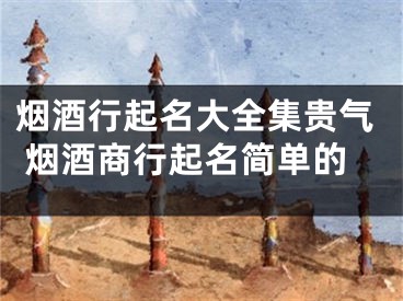 烟酒行起名大全集贵气 烟酒商行起名简单的