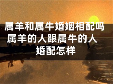 属羊和属牛婚姻相配吗 属羊的人跟属牛的人婚配怎样
