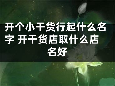 开个小干货行起什么名字 开干货店取什么店名好
